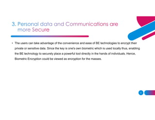 8
• The users can take advantage of the convenience and ease of BE technologies to encrypt their
private or sensitive data. Since the key is one's own biometric which is used locally thus, enabling
the BE technology to securely place a powerful tool directly in the hands of individuals. Hence,
Biometric Encryption could be viewed as encryption for the masses.
 