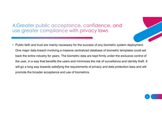9
• Public faith and trust are mainly necessary for the success of any biometric system deployment.
One major data breach involving a massive centralized database of biometric templates could set
back the entire industry for years. The biometric data are kept firmly under the exclusive control of
the user, in a way that benefits the users and minimizes the risk of surveillance and identity theft. It
will go a long way towards satisfying the requirements of privacy and data protection laws and will
promote the broader acceptance and use of biometrics.
 