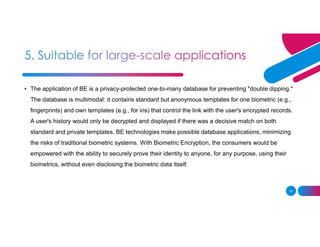 10
• The application of BE is a privacy-protected one-to-many database for preventing "double dipping."
The database is multimodal: it contains standard but anonymous templates for one biometric (e.g.,
fingerprints) and own templates (e.g., for iris) that control the link with the user's encrypted records.
A user's history would only be decrypted and displayed if there was a decisive match on both
standard and private templates. BE technologies make possible database applications, minimizing
the risks of traditional biometric systems. With Biometric Encryption, the consumers would be
empowered with the ability to securely prove their identity to anyone, for any purpose, using their
biometrics, without even disclosing the biometric data itself.
 