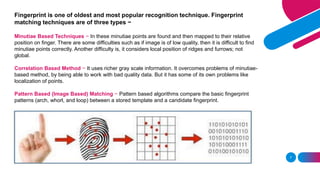 7
Fingerprint is one of oldest and most popular recognition technique. Fingerprint
matching techniques are of three types −
Minutiae Based Techniques − In these minutiae points are found and then mapped to their relative
position on finger. There are some difficulties such as if image is of low quality, then it is difficult to find
minutiae points correctly. Another difficulty is, it considers local position of ridges and furrows; not
global.
Correlation Based Method − It uses richer gray scale information. It overcomes problems of minutiae-
based method, by being able to work with bad quality data. But it has some of its own problems like
localization of points.
Pattern Based (Image Based) Matching − Pattern based algorithms compare the basic fingerprint
patterns (arch, whorl, and loop) between a stored template and a candidate fingerprint.
 