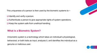 4
This uniqueness of a person is then used by the biometric systems to −
❑ Identify and verify a person.
❑ Authenticate a person to give appropriate rights of system operations.
❑ Keep the system safe from unethical handling.
What is a Biometric System?
A biometric system is a technology which takes an individual’s physiological,
behavioral, or both traits as input, analyzes it, and identifies the individual as a
genuine or malicious user.
 