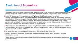 5
The idea of biometrics was present since few years from now. In 14th century, China practiced taking finger
prints of merchants and their children to separate them from all others. Fingerprinting is still used today.
❑ In the 19th century, an Anthropologist named Alphonse Bertillion developed a method
(named Bertillionage) of taking body measurements of persons to identify them. He had realized that even if
some features of human body are changed, such as length of hair, weight, etc., some physical traits of body
remain unchanged, such as length of fingers. This method diminished quickly as it was found that the
persons with same body measurements alone can be falsely taken as one. Subsequently, Richard Edward
Henry from Scotland Yard developed a method for fingerprinting.
❑ The idea of retinal identification was conceived by Dr. Carleton Simon and Dr. Isadore Goldstein in 1935. In
1976, a research and development effort was put in at EyeDentify Inc. The first commercial retina scanning
system was made available in 1981.
❑ Iris recognition was invented by John Daugman in 1993 at Cambridge University.
❑ In 2001, Biometrics Automated Toolset (BAT) was introduced in Kosovo, which provided a concrete
identification means.
Today, biometric has come up as an independent field of study with precise technologies of establishing
personal identities.
 
