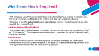 6
With increasing use of Information Technology in the field of banking, science, medication, etc.,
there is an immense need to protect the systems and data from unauthorized users.
Biometrics is used for authenticating and authorizing a person. Though these terms are often
coupled; they mean different.
➢Authentication (Identification)
This process tries to find out answer of question, “Are you the same who you are claiming to be?”,
or, “Do I know you?” This is one-to-many matching and comparison of a person’s biometrics with
the whole database.
➢Verification
This is the one-to-one process of matching where live sample entered by the candidate is
compared with a previously stored template in the database. If both are matching with more than
70% agreeable similarity, then the verification is successful.
 