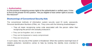 7
➢ Authorization
It is the process of assigning access rights to the authenticated or verified users. It tries
to find out the answer for the question, “Are you eligible to have certain rights to access
this resource?”
Shortcomings of Conventional Security Aids
 