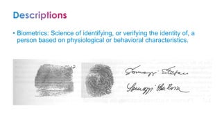 • Biometrics: Science of identifying, or verifying the identity of, a
person based on physiological or behavioral characteristics.
 