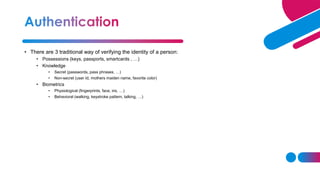 • There are 3 traditional way of verifying the identity of a person:
• Possessions (keys, passports, smartcards , …)
• Knowledge
• Secret (passwords, pass phrases, …)
• Non-secret (user Id, mothers maiden name, favorite color)
• Biometrics
• Physiological (fingerprints, face, iris, …)
• Behavioral (walking, keystroke pattern, talking, …)
 