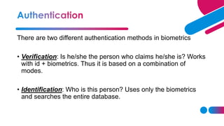 There are two different authentication methods in biometrics
• Verification: Is he/she the person who claims he/she is? Works
with id + biometrics. Thus it is based on a combination of
modes.
• Identification: Who is this person? Uses only the biometrics
and searches the entire database.
 