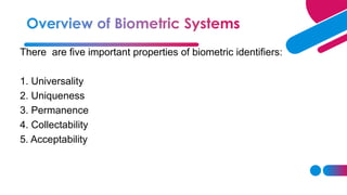 There are five important properties of biometric identifiers:
1. Universality
2. Uniqueness
3. Permanence
4. Collectability
5. Acceptability
 
