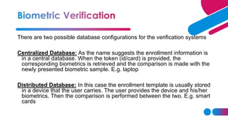 There are two possible database configurations for the verification systems
Centralized Database: As the name suggests the enrollment information is
in a central database. When the token (id/card) is provided, the
corresponding biometrics is retrieved and the comparison is made with the
newly presented biometric sample. E.g. laptop
Distributed Database: In this case the enrollment template is usually stored
in a device that the user carries. The user provides the device and his/her
biometrics. Then the comparison is performed between the two. E.g. smart
cards
 