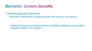 • Possible Security Concerns:
• Biometric information is presented when the owner is not present.
• Hacking the scanner, feature extractor, matcher, database, and any other
possible module in the system.
 