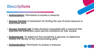 • Authorization: Permission to access a resource
• Access Control: A mechanism for limiting the use of some resource to
authorized users
• Access Control List: A data structure associated with a resource that
specifies the authorized users and the conditions for their access
• Authenticate: To determine that something is genuine; to determine
reliably the identity of the communicating party
• Authentication: Permission to access a resource
 