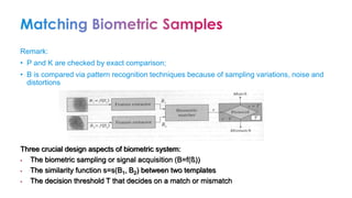 Remark:
• P and K are checked by exact comparison;
• B is compared via pattern recognition techniques because of sampling variations, noise and
distortions
Three crucial design aspects of biometric system:
• The biometric sampling or signal acquisition (B=f(ß))
• The similarity function s=s(B1, B2) between two templates
• The decision threshold T that decides on a match or mismatch
 