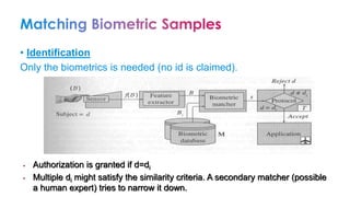 • Identification
Only the biometrics is needed (no id is claimed).
• Authorization is granted if d=di
• Multiple di might satisfy the similarity criteria. A secondary matcher (possible
a human expert) tries to narrow it down.
 