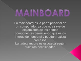 MAINBOARD La mainboard es la parte principal de un computador ya que nos sirve de alojamiento de los demás componentes permitiendo que estos interactúen entre si y puedan realiza procesos. La tarjeta madre es escogida según nuestras necesidades. 