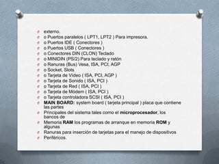 O   externo.
O   o Puertos paralelos ( LPT1, LPT2 ) Para impresora.
O   o Puertos IDE ( Conectores )
O   o Puertos USB ( Conectores )
O   o Conectores DIN (CLON) Teclado
O   o MINIDIN (PS/2) Para teclado y ratón
O   o Ranuras (Bus) Vesa, ISA, PCI, AGP
O   o Socket, Slots
O   o Tarjeta de Vídeo ( ISA, PCI, AGP )
O   o Tarjeta de Sonido ( ISA, PCI )
O   o Tarjeta de Red ( ISA, PCI )
O   o Tarjeta de Módem ( ISA, PCI )
O   o Tarjeta controladora SCSI ( ISA, PCI )
O   MAIN BOARD: system board ( tarjeta principal ) placa que contiene
    las partes
O   Principales del sistema tales como el microprocesador, los
    bancos de
O   Memoria RAM los programas de arranque en memoria ROM y
    algunas
O   Ranuras para inserción de tarjetas para el manejo de dispositivos
O   Periféricos.
 