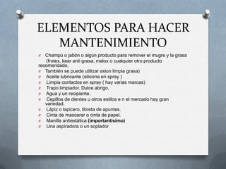 ELEMENTOS PARA HACER
   MANTENIMIENTO
O  Champú o jabón o algún producto para remover el mugre y la grasa
   (frotex, kear anti grasa, malox o cualquier otro producto
recomendado,
O También se puede utilizar axion limpia grasa)
O Aceite lubricante (silicona en spray )
O Limpia contactos en spray ( hay varias marcas)
O Trapo limpiador. Dulce abrigo.
O Agua y un recipiente.
O Cepillos de dientes u otros estilos e n el mercado hay gran
   variedad.
O Lápiz o lapicero, libreta de apuntes.
O Cinta de mascarar o cinta de papel.
O Manilla antiestática (importantísimo)
O Una aspiradora o un soplador
 