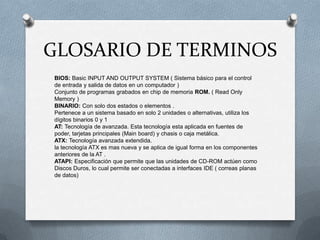 GLOSARIO DE TERMINOS
BIOS: Basic INPUT AND OUTPUT SYSTEM ( Sistema básico para el control
de entrada y salida de datos en un computador )
Conjunto de programas grabados en chip de memoria ROM. ( Read Only
Memory )
BINARIO: Con solo dos estados o elementos .
Pertenece a un sistema basado en solo 2 unidades o alternativas, utiliza los
dígitos binarios 0 y 1
AT: Tecnología de avanzada. Esta tecnología esta aplicada en fuentes de
poder, tarjetas principales (Main board) y chasis o caja metálica.
ATX: Tecnología avanzada extendida.
la tecnología ATX es mas nueva y se aplica de igual forma en los componentes
anteriores de la AT .
ATAPI: Especificación que permite que las unidades de CD-ROM actúen como
Discos Duros, lo cual permite ser conectadas a interfaces IDE ( correas planas
de datos)
 
