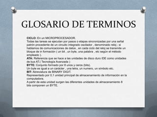 GLOSARIO DE TERMINOS
CICLO: En un MICROPROCESADOR.
Todas las tareas se ejecutan por pasos o etapas sincronizadas por una señal
patrón procedente de un circuito integrado oscilador , denominado reloj ; si
hablamos de comunicaciones de datos , en cada ciclo del reloj se transmite un
bloque de in formación ( un bit , un byte, una palabra , etc según el método
empleado ).
ATA: Referencia que se hace a las unidades de disco duro IDE como unidades
de bus AT.( Tecnología Avanzada )
BYTE: Conjunto formado por 8 unos y ceros (bits).
Un byte es igual a un carácter , una letra, un numero, un símbolo etc.
BIT: Abreviatura de BINARY DIGIT.
Representado por 0,1 unidad principal de almacenamiento de información en la
computadora.
A partir de esta unidad surgen las diferentes unidades de almacenamiento 8
bits componen un BYTE.
 
