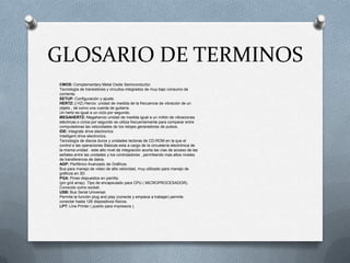 GLOSARIO DE TERMINOS
CMOS: Complementary Metal Oxide Semiconductor.
Tecnología de transistores y circuitos integrados de muy bajo consumo de
corriente.
SETUP: Configuración y ajuste.
HERTZ: ( HZ) Hercio: unidad de medida de la frecuencia de vibración de un
objeto , tal como una cuerda de guitarra.
Un hertz es igual a un ciclo por segundo.
MEGAHERTZ: Megahercio unidad de medida igual a un millón de vibraciones
eléctricas o ciclos por segundo se utiliza frecuentemente para comparar entre
computadoras las velocidades de los relojes generadores de pulsos.
IDE: Integrate drive electronics
Intelligent drive electronics.
Tecnología de discos duros y unidades lectoras de CD-ROM en la que el
control e las operaciones Básicas esta a cargo de la circuetería electrónica de
la misma unidad . este alto nivel de integración acorta las vías de acceso de las
señales entre las unidades y los controladores , permitiendo mas altos niveles
de transferencia de datos.
AGP: Periférico Avanzado de Gráficos.
Bus para manejo de video de alta velocidad, muy utilizado para manejo de
gráficos en 3D.
PGA: Pines dispuestos en parrilla.
(pin grid array). Tipo de encapsulado para CPU ( MICROPROCESADOR).
Conocido como socket.
USB: Bus Serial Universal.
Permite la función plug and play (conecte y empiece a trabajar) permite
conectar hasta 126 dispositivos físicos.
LPT: Line Printer ( puerto para impresora ).
 