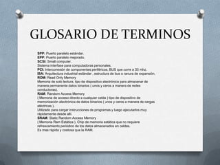 GLOSARIO DE TERMINOS
SPP: Puerto paralelo estándar.
EPP: Puerto paralelo mejorado.
SCSI: Small computer.
Sistema interfase para computadoras personales.
PCI: Interconexión de componentes periféricos, BUS que corre a 33 mhz.
ISA: Arquitectura industrial estándar , estructura de bus o ranura de expansión.
ROM: Read Only Memory
Memoria de solo lectura, tipo de dispositivo electrónico para almacenar de
manera permanente datos binarios ( unos y ceros a manera de redes
conductoras).
RAM: Random Access Memory
( Memoria de acceso directo a cualquier celda ) tipo de dispositivo de
memorización electrónica de datos binarios ( unos y ceros a manera de cargas
eléctricas ).
Utilizado para cargar instrucciones de programas y luego ejecutarlos muy
rápidamente desde allí.
SRAM: Static Random Access Memory
( Memoria Ram Estática ). Chip de memoria estática que no requiere
refrescamiento periódico de los datos almacenados en celdas.
Es mas rápida y costosa que la RAM.
 