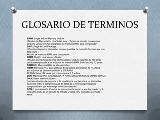 GLOSARIO DE TERMINOS
SIMM: Single In Line Memory Module
( Modulo de Memoria En Una Sola Línea ). Tarjeta de circuito impreso que
contiene varios circuitos integrados de memoria RAM para computador.
SIPP: Single In Line Package.
( Circuito integrado o dispositivo con sus pastillas de conexión formado por una
sola hilera ).
Modulo de memoria RAM para computador.
DIMM: Dual In Line Memory Modul.
( Modulo de memoria de línea interna doble). Modulo estándar de 168 pines
que ha reemplazado a los módulos de memoria RAM SIMM de 30 y 72 pines.
RAMBUS: Memoria RAM de alta velocidad.
RIMM: Memoria RAM para gráficos. Es la tercera generación de RAMBUS ,
sus módulos se denominan RIMM y SO-RIMM.
El RIMM tiene 184 pines y el chip consume 2.5 voltios.
DDR: Memoria RAM (DOUBLE DATA RATE SYNCHRONOUS DRAM) SDRAM
DMA: Direct Memory Access .
( Acceso directo a la memoria ). Es una técnica que permite a un dispositivo
periférico entrar o extraer bloques de datos de la memoria principal del
computador sin que intervenga el microprocesador.
COM: ( comunicación )Puertos de comunicación serial , y son los puerto 1 y 2.
Un puerto COM es un circuito de entrada y salida ( I/O ) de datos en modo
serial.
 