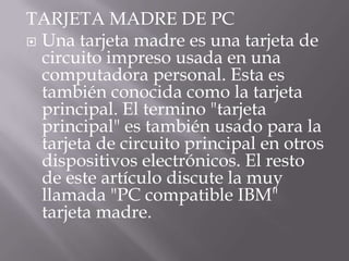 TARJETA MADRE DE PC
 Una tarjeta madre es una tarjeta de
  circuito impreso usada en una
  computadora personal. Esta es
  también conocida como la tarjeta
  principal. El termino "tarjeta
  principal" es también usado para la
  tarjeta de circuito principal en otros
  dispositivos electrónicos. El resto
  de este artículo discute la muy
  llamada "PC compatible IBM"
  tarjeta madre.
 