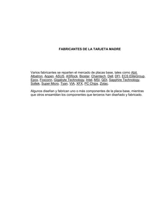 FABRICANTES DE LA TARJETA MADRE




Varios fabricantes se reparten el mercado de placas base, tales como Abit,
Albatron, Aopen, ASUS, ASRock, Biostar, Chaintech, Dell, DFI, ECS EliteGroup,
Epox, Foxconn, Gigabyte Technology, Intel, MSI, QDI, Sapphire Technology,
Soltek, Super Micro, Tyan, VIA, XFX, PC Chips, Zotac.

Algunos diseñan y fabrican uno o más componentes de la placa base, mientras
que otros ensamblan los componentes que terceros han diseñado y fabricado.
 