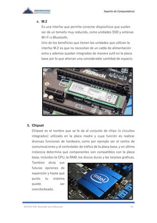 Soporte de Computadoras
INSTRUCTOR: Alexander luna Villanueva 10
c. M.2
Es una interfaz que permite conectar dispositivos que suelen
ser de un tamaño muy reducido, como unidades SSD y antenas
Wi-Fi o Bluetooth.
Uno de los beneficios que tienen las unidades que utilizan la
interfaz M.2 es que no necesitan de un cable de alimentación
extra y ademas quedan integradas de manera sutil en la placa
base por lo que ahorran una considerable cantidad de espacio.
5. Chipset
Chipset es el nombre que se le da al conjunto de chips (o circuitos
integrados) utilizado en la placa madre y cuya función es realizar
diversas funciones de hardware, como por ejemplo ser el centro de
comunicaciones y el controlador de tráfico de la placa base, y en última
instancia determina qué componentes son compatibles con la placa
base, incluidos la CPU, la RAM, los discos duros y las tarjetas gráficas.
También dicta sus
futuras opciones de
expansión y hasta qué
punto tu sistema
puede ser
overclockeado.
 