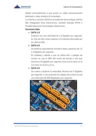 Soporte de Computadoras
INSTRUCTOR: Alexander luna Villanueva 9
debido principalmente a que existe un cable exclusivamente
dedicado a cada unidad a él conectado.
La interfaz o conector SATA es la evolución de la antigua interfaz
IDE (Integrated Drive Electronics), también llamada PATA o
Parallel Advanced Technologies Attachment.
Versiones Sata:
➢ SATA 1.0
Empieza con una velocidad de 1.5 Gigabits por segundo.
Es más de diez veces superior a la máxima alcanzada por
los últimos IDE.
➢ SATA 2.0
Se dobla la capacidad de transferir datos, pasamos de 1.5
a 3 Gigabits por segundo.
En realidad y debido a que se utiliza bits y códigos de
control se usa el 80% del ancho de banda o sea que
tenemos 2.4 Gigabits por segundo. Esto ocurre tanto en el
1.0 como en el 2.0 y el 3.x.
➢ SATA 3.0
Se vuelve a duplicar la velocidad. Alcanza los 6 Gigabits
por segundo, o sea quitando los códigos de control nos da
una velocidad de 600 Megabytes por segundo.
 