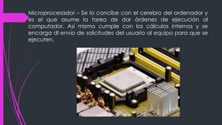 Microprocesador – Se lo concibe con el cerebro del ordenador y
es el que asume la tarea de dar órdenes de ejecución al
computador. Así mismo cumple con los cálculos internos y se
encarga dl envío de solicitudes del usuario al equipo para que se
ejecuten.
 