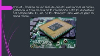 Chipset – Consiste en una serie de circuitos electrónicos los cuales
gestionan la transferencia de la información entre los dispositivos
del computador. Es uno de los elementos más valiosos para la
placa madre.
 