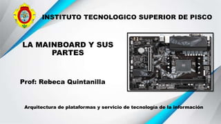 INSTITUTO TECNOLOGICO SUPERIOR DE PISCO
LA MAINBOARD Y SUS
PARTES
Prof: Rebeca Quintanilla
Arquitectura de plataformas y servicio de tecnología de la información
 