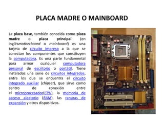PLACA MADRE O MAINBOARD 
La placa base, también conocida como placa 
madre o placa principal (en 
inglésmotherboard o mainboard) es una 
tarjeta de circuito impreso a la que se 
conectan los componentes que constituyen 
la computadora. Es una parte fundamental 
para armar cualquier computadora 
personal de escritorio o portátil. Tiene 
instalados una serie de circuitos integrados, 
entre los que se encuentra el circuito 
integrado auxiliar (chipset), que sirve como 
centro de conexión entre 
el microprocesador(CPU), la memoria de 
acceso aleatorio (RAM), las ranuras de 
expansión y otros dispositivos. 
 