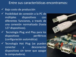 Entre sus características encontramos: 
 Bajo costo de producción 
 Posibilidad de conexión a la PC de 
múltiples dispositivos con 
diferentes funciones, a través de 
una conexión normalizada (hasta 
127 dispositivos). 
 Tecnología Plug and Play para los 
dispositivos periféricos 
(configuración automática) 
 Tecnología Hot Plug (se pueden 
conectar y desconectar 
dispositivos sin tener que apagar 
la computadora). 
 