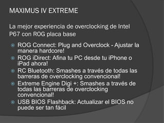 MAXIMUS IV EXTREME

La mejor experiencia de overclocking de Intel
P67 con ROG placa base
   ROG Connect: Plug and Overclock - Ajustar la
    manera hardcore!
   ROG iDirect: Afina tu PC desde tu iPhone o
    iPad ahora!
   RC Bluetooth: Smashes a través de todas las
    barreras de overclocking convencional!
   Extreme Engine Digi +: Smashes a través de
    todas las barreras de overclocking
    convencional!
   USB BIOS Flashback: Actualizar el BIOS no
    puede ser tan fácil
 