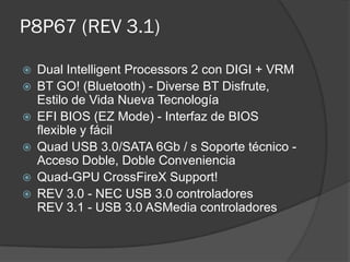 P8P67 (REV 3.1)

   Dual Intelligent Processors 2 con DIGI + VRM
   BT GO! (Bluetooth) - Diverse BT Disfrute,
    Estilo de Vida Nueva Tecnología
   EFI BIOS (EZ Mode) - Interfaz de BIOS
    flexible y fácil
   Quad USB 3.0/SATA 6Gb / s Soporte técnico -
    Acceso Doble, Doble Conveniencia
   Quad-GPU CrossFireX Support!
   REV 3.0 - NEC USB 3.0 controladores
    REV 3.1 - USB 3.0 ASMedia controladores
 