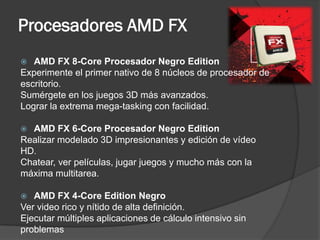 Procesadores AMD FX
  AMD FX 8-Core Procesador Negro Edition
Experimente el primer nativo de 8 núcleos de procesador de
escritorio.
Sumérgete en los juegos 3D más avanzados.
Lograr la extrema mega-tasking con facilidad.

 AMD FX 6-Core Procesador Negro Edition
Realizar modelado 3D impresionantes y edición de vídeo
HD.
Chatear, ver películas, jugar juegos y mucho más con la
máxima multitarea.

  AMD FX 4-Core Edition Negro
Ver video rico y nítido de alta definición.
Ejecutar múltiples aplicaciones de cálculo intensivo sin
problemas
 