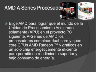 AMD A-Series Procesador

   Elige AMD para lograr que el mundo de la
    Unidad de Procesamiento Acelerado
    solamente (APU) en el proyecto PC
    siguiente. A-Series de AMD los
    procesadores combinar dual-core y quad-
    core CPUs AMD Radeon ™ y gráficos en
    un solo chip energéticamente eficiente
    para permitir un rendimiento superior y
    bajo consumo de energía.
 