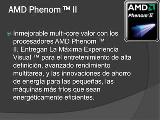 AMD Phenom ™ II

   Inmejorable multi-core valor con los
    procesadores AMD Phenom ™
    II. Entregan La Máxima Experiencia
    Visual ™ para el entretenimiento de alta
    definición, avanzado rendimiento
    multitarea, y las innovaciones de ahorro
    de energía para las pequeñas, las
    máquinas más fríos que sean
    energéticamente eficientes.
 