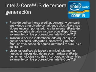 Intel® Core™ i3 de tercera
generación
   Pase de dedicar horas a editar, convertir y compartir
    sus videos a resolverlo con algunos clics. Ahora sus
    videos esperan por usted, no a la inversa. (Parte de
    las tecnologías visuales incorporadas disponibles
    solamente con los procesadores Intel® Core™.)1
   Transmita por vía inalámbrica todo aquello que le
    gusta: películas, fotografías, sitios web y mucho
    más, en vivo desde su equipo Ultrabook™ o su PC a
    su HDTV.2
   Lleve los gráficos de juego a un nivel totalmente
    nuevo, sin necesidad de agregar hardware. (Parte
    de las tecnologías visuales incorporadas disponibles
    solamente con los procesadores Intel® Core™.)3
 