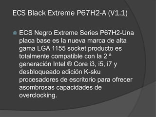ECS Black Extreme P67H2-A (V1.1)

   ECS Negro Extreme Series P67H2-Una
    placa base es la nueva marca de alta
    gama LGA 1155 socket producto es
    totalmente compatible con la 2 ª
    generación Intel ® Core i3, i5, i7 y
    desbloqueado edición K-sku
    procesadores de escritorio para ofrecer
    asombrosas capacidades de
    overclocking.
 