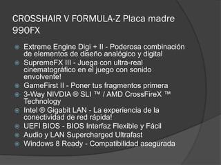 CROSSHAIR V FORMULA-Z Placa madre
990FX
   Extreme Engine Digi + II - Poderosa combinación
    de elementos de diseño analógico y digital
   SupremeFX III - Juega con ultra-real
    cinematográfico en el juego con sonido
    envolvente!
   GameFirst II - Poner tus fragmentos primera
   3-Way NIVDIA ® SLI ™ / AMD CrossFireX ™
    Technology
   Intel ® Gigabit LAN - La experiencia de la
    conectividad de red rápida!
   UEFI BIOS - BIOS Interfaz Flexible y Fácil
   Audio y LAN Supercharged Ultrafast
   Windows 8 Ready - Compatibilidad asegurada
 