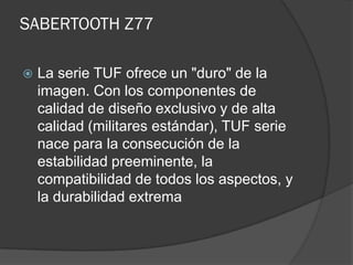 SABERTOOTH Z77

   La serie TUF ofrece un "duro" de la
    imagen. Con los componentes de
    calidad de diseño exclusivo y de alta
    calidad (militares estándar), TUF serie
    nace para la consecución de la
    estabilidad preeminente, la
    compatibilidad de todos los aspectos, y
    la durabilidad extrema
 