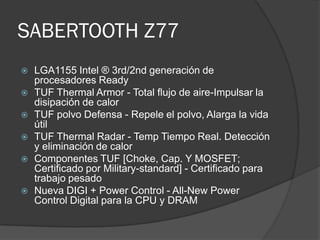 SABERTOOTH Z77
   LGA1155 Intel ® 3rd/2nd generación de
    procesadores Ready
   TUF Thermal Armor - Total flujo de aire-Impulsar la
    disipación de calor
   TUF polvo Defensa - Repele el polvo, Alarga la vida
    útil
   TUF Thermal Radar - Temp Tiempo Real. Detección
    y eliminación de calor
   Componentes TUF [Choke, Cap. Y MOSFET;
    Certificado por Military-standard] - Certificado para
    trabajo pesado
   Nueva DIGI + Power Control - All-New Power
    Control Digital para la CPU y DRAM
 