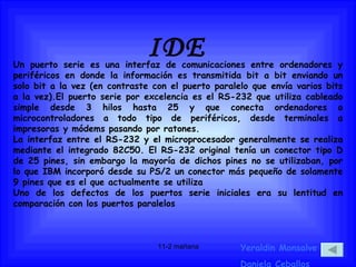 IDE Yeraldin Monsalve Daniela Ceballos Un puerto serie es una interfaz de comunicaciones entre ordenadores y periféricos en donde la información es transmitida bit a bit enviando un solo bit a la vez (en contraste con el puerto paralelo que envía varios bits a la vez).El puerto serie por excelencia es el RS-232 que utiliza cableado simple desde 3 hilos hasta 25 y que conecta ordenadores o microcontroladores a todo tipo de periféricos, desde terminales a impresoras y módems pasando por ratones. La interfaz entre el RS-232 y el microprocesador generalmente se realiza mediante el integrado 82C50. El RS-232 original tenía un conector tipo D de 25 pines, sin embargo la mayoría de dichos pines no se utilizaban, por lo que IBM incorporó desde su PS/2 un conector más pequeño de solamente 9 pines que es el que actualmente se utiliza Uno de los defectos de los puertos serie iniciales era su lentitud en comparación con los puertos paralelos 