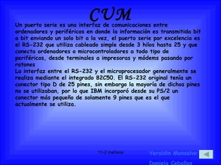 CUM Un puerto serie es una interfaz de comunicaciones entre ordenadores y periféricos en donde la información es transmitida bit a bit enviando un solo bit a la vez, el puerto serie por excelencia es el RS-232 que utiliza cableado simple desde 3 hilos hasta 25 y que conecta ordenadores o microcontroladores a todo tipo de periféricos, desde terminales a impresoras y módems pasando por ratones La interfaz entre el RS-232 y el microprocesador generalmente se realiza mediante el integrado 82C50. El RS-232 original tenía un conector tipo D de 25 pines, sin embargo la mayoría de dichos pines no se utilizaban, por lo que IBM incorporó desde su PS/2 un conector más pequeño de solamente 9 pines que es el que actualmente se utiliza. Yeraldin Monsalve Daniela Ceballos 