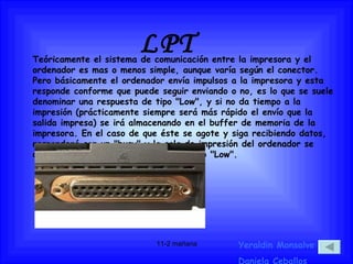 LPT Yeraldin Monsalve Daniela Ceballos Teóricamente el sistema de comunicación entre la impresora y el ordenador es mas o menos simple, aunque varía según el conector. Pero básicamente el ordenador envía impulsos a la impresora y esta responde conforme que puede seguir enviando o no, es lo que se suele denominar una respuesta de tipo "Low", y si no da tiempo a la impresión (prácticamente siempre será más rápido el envío que la salida impresa) se irá almacenando en el buffer de memoria de la impresora. En el caso de que éste se agote y siga recibiendo datos, responderá con un "busy" y la cola de impresión del ordenador se detendrá a la espera de recibir el nuevo "Low". 