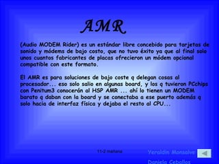 AMR Yeraldin Monsalve Daniela Ceballos (Audio MODEM Rider) es un estándar libre concebido para tarjetas de sonido y módems de bajo costo, que no tuvo éxito ya que al final solo unos cuantos fabricantes de placas ofrecieron un módem opcional compatible con este formato. El AMR es para soluciones de bajo coste q delegan cosas al procesador... eso solo salio en algunas board, y los q tuvieron PCchips con Penitum3 conocerán al HSP AMR ... ahí lo tienen un MODEM barato q daban con la board y se conectaba a ese puerto además q solo hacia de interfaz física y dejaba el resto al CPU...   