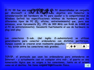 OTRAS El PC 99 fue una especificación para las PC desarrolladas en conjunto por Microsoft e Intel en 1998. Su objetivo era fomentar la estandarización del hardware de PC para ayudar a la compatibilidad de Windows Definió las especificaciones mínimas de hardware para los diferentes tipos de PC (Ej. oficina, entretenimiento) que, para ese entonces, eran típicamente (Ej. CPU de 300 MHz con RAM de 64MB en el PC de entretenimiento). Desalentó fuertemente el uso de hardware no plug-and-play  Los conectores D-sub. (del inglés  D-subminiature ) se utilizan generalmente para conectar ordenadores con distintos periféricos. Aunque cuando se crearon eran realmente pequeños — de ahí su nombre — hoy están entre los conectores más grandes. TCP/IP, el protocolo que usan los ordenadores para entenderse en Internet – y actualmente casi en cualquier otra red-, el puerto es una numeración lógica que se asigna a las conexiones, tanto en el origen como en el destino. No tiene ninguna significación física.  