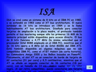 ISA ISA se creó como un sistema de 8 bits en el IBM PC en 1980, y se extendió en 1983 como el XT bus architecture. El nuevo estándar de 16 bits se introduce en 1984 y se le llama habitualmente AT bus architecture. Diseñado para conectar tarjetas de ampliación a la placa madre, el protocolo también permite el bus mastering aunque sólo los primeros 16 MiB de la memoria principal están disponibles para acceso directo. El bus de 8 bits funciona a 4,77 MHz (la misma velocidad que el procesador Intel 8088 empleado en el IBM PC), mientras que el de 16 bits opera a 8 MHz (el de Intel 80286 del IBM AT). Está también disponible en algunas máquinas que no son compatibles IBM PC, como el AT&T Hobbit (de corta historia), los Commodore Amiga 2000 y los BeBox basados en PowerPC. Físicamente, el slot XT es un conector de borde de tarjeta de 62 contactos (31 por cara) y 8,5 centímetros, mientras que el AT se añade un segundo conector de 36 contactos (18 por cara), con un tamaño de 14 cm. Ambos suelen ser en color negro. Al ser retro compatibles, puede conectarse una tarjeta XT en un slot AT sin problemas, excepto en placas mal diseñadas. Yeraldin Monsalve Daniela Ceballos 